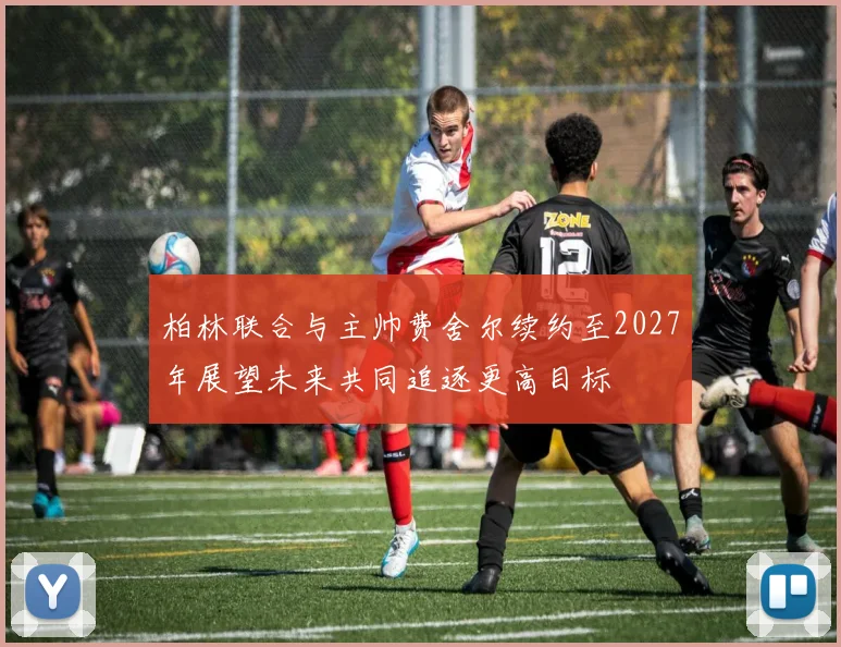柏林联合与主帅费舍尔续约至2027年展望未来共同追逐更高目标